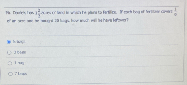 Mr. Daniels has 1 2/3  acres of land in which he plans to fertilize. If each bag of fertilizer covers  1/9 
of an acre and he bought 20 bags, how much will he have leftover?
5 bags
3 bags
1 bag
7 bags