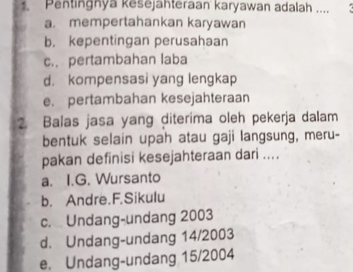 Pentingnya kesejahteraan karyawan adalah .... (
a. mempertahankan karyawan
b. kepentingan perusahaan
c. pertambahan laba
d. kompensasi yang lengkap
e. pertambahan kesejahteraan
2. Balas jasa yang diterima oleh pekerja dalam
bentuk selain upah atau gaji langsung, meru-
pakan definisi kesejahteraan dari ....
a. I.G. Wursanto
b. Andre.F.Sikulu
c. Undang-undang 2003
d. Undang-undang 14/2003
e. Undang-undang 15/2004