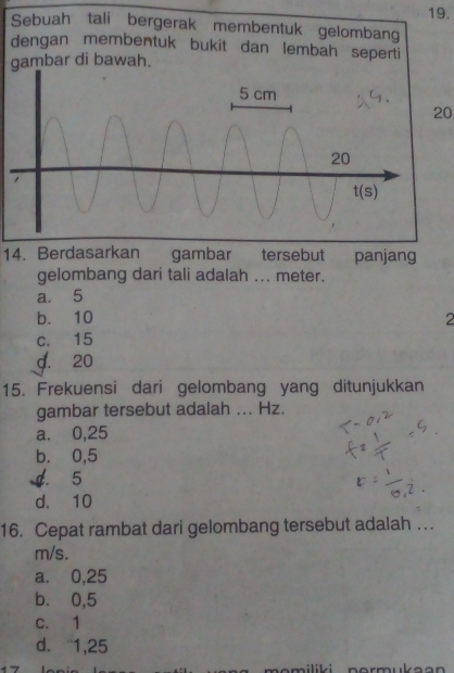 Sebuah tali bergerak membentuk gelombang
dengan membentuk bukit dan lembah seperti
gambar di bawah.
20
14. Berdasarkan gambar tersebut panjang
gelombang dari tali adalah ... meter.
a. 5
b. 10 2
c. 15
d. 20
15. Frekuensi dari gelombang yang ditunjukkan
gambar tersebut adalah ... Hz.
a. 0,25
b. 0,5
d. 5
d. 10
16. Cepat rambat dari gelombang tersebut adalah ….
m/s.
a. 0,25
b. 0,5
c. 1
d. 1,25
            
m i liki  nor m u k a a