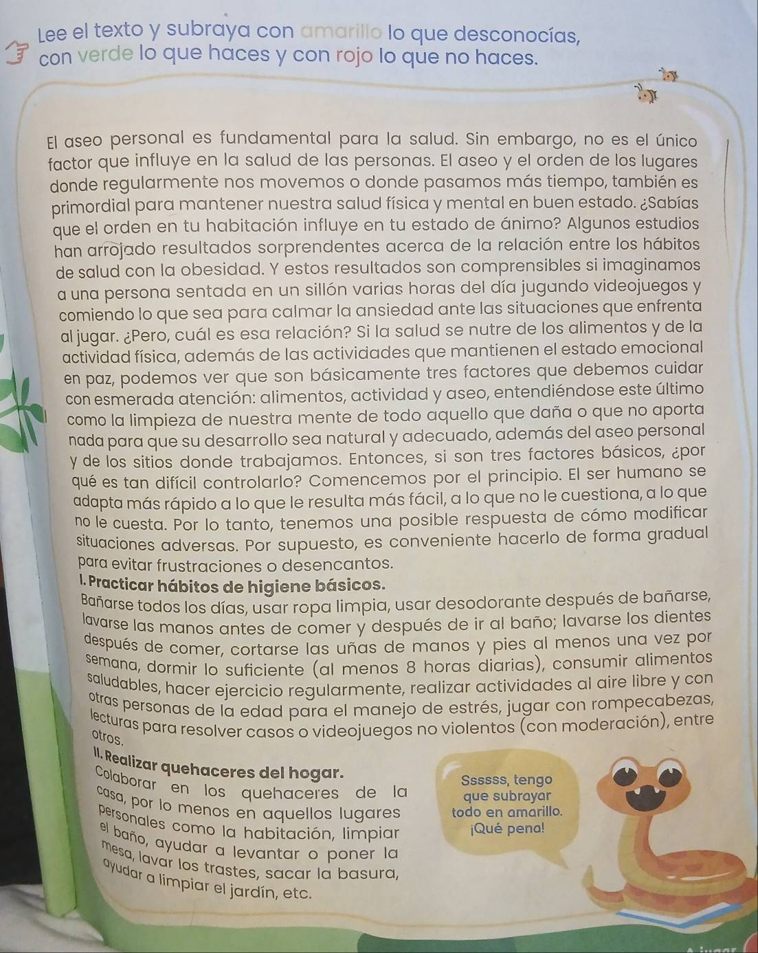 Lee el texto y subraya con amarillo lo que desconocías,
con verde lo que haces y con rojo lo que no haces.
El aseo personal es fundamental para la salud. Sin embargo, no es el único
factor que influye en la salud de las personas. El aseo y el orden de los lugares
donde regularmente nos movemos o donde pasamos más tiempo, también es
primordial para mantener nuestra salud física y mental en buen estado. ¿Sabías
que el orden en tu habitación influye en tu estado de ánimo? Algunos estudios
han arrojado resultados sorprendentes acerca de la relación entre los hábitos
de salud con la obesidad. Y estos resultados son comprensibles si imaginamos
a una persona sentada en un sillón varias horas del día jugando videojuegos y
comiendo lo que sea para calmar la ansiedad ante las situaciones que enfrenta
al jugar. ¿Pero, cuál es esa relación? Si la salud se nutre de los alimentos y de la
actividad física, además de las actividades que mantienen el estado emocional
en paz, podemos ver que son básicamente tres factores que debemos cuidar
con esmerada atención: alimentos, actividad y aseo, entendiéndose este último
como la limpieza de nuestra mente de todo aquello que daña o que no aporta
nada para que su desarrollo sea natural y adecuado, además del aseo personal
y de los sitios donde trabajamos. Entonces, si son tres factores básicos, ¿por
qué es tan difícil controlarlo? Comencemos por el principio. El ser humano se
adapta más rápido a lo que le resulta más fácil, a lo que no le cuestiona, a lo que
no le cuesta. Por lo tanto, tenemos una posible respuesta de cómo modificar
situaciones adversas. Por supuesto, es conveniente hacerlo de forma gradual
para evitar frustraciones o desencantos.
1. Practicar hábitos de higiene básicos.
Bañarse todos los días, usar ropa limpia, usar desodorante después de bañarse,
lavarse las manos antes de comer y después de ir al baño; lavarse los dientes
después de comer, cortarse las uñas de manos y pies al menos una vez por
semana, dormir Io suficiente (al menos 8 horas diarias), consumir alimentos
saludables, hacer ejercicio regularmente, realizar actividades al aire libre y con
otras personas de la edad para el manejo de estrés, jugar con rompecabezas,
lecturas para resolver casos o videojuegos no violentos (con moderación), entre
otros.
II. Realizar quehaceres del hogar.
Ssssss, tengo
Colaborar en los quehaceres de la que subrayar
casa, por lo menos en aquellos lugares todo en amarillo.
personales como la habitación, limpiar
¡Qué pena!
el baño, ayudar a levantar o poner la
mesa, lavar los trastes, sacar la basura,
ayudar a limpiar el jardín, etc