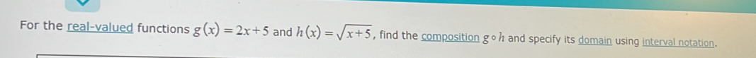 For the real-valued functions g(x)=2x+5 and h(x)=sqrt(x+5) , find the composition goh and specify its domain using interval notation.