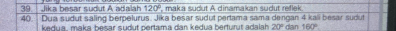 Jika besar sudut A adalah overline 120° , maka sudut A dinamakan sudut reflek. 
40. Dua sudut saling berpelurus. Jika besar sudut pertama sama dengan 4 kalí besar sudut 
kedua, maka besar sudut pertama dan kedua berturut adalah 20° dan 160°.