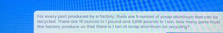 For every part produced by a factory, there are 5 ounces of scrap aluminum that can be
recycled. There are 16 ounces in 1 pound and 2,000 pounds in 1 ton. How many parts must
the factory produce so that there is 1 ton of scrap aluminum for recycling?