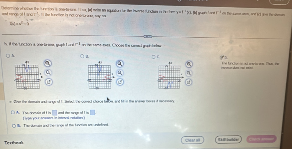 Determine whether the function is one-to-one. If so, (a) write an equation for the inverse function in the form y=f^(-1)(x) ), (b) graph f and r^(-1) on the same axes, and (c) give the domain
and range of fandf^(-1). If the function is not one-to-one, say so.
f(x)=x^2+9
b. If the function is one-to-one, graph f and f^(-1) on the same axes. Choose the correct graph below.
A.
B.
C.
D.
y
Ay
Ay The function is not one-to-one. Thus, the
inverse does not exist.
x
4 x
A B
20
B
20
c. Give the domain and range of f. Select the correct choice below, and fill in the answer boxes if necessary.
A. The domain of f is □ and the range of f is □. 
(Type your answers in interval notation.)
B. The domain and the range of the function are undefined.
Textbook Clear all Skill builder Check a==