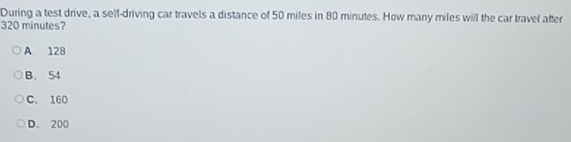 During a test drive, a self-driving car travels a distance of 50 miles in 80 minutes. How many miles will the car travel after
320 minutes?
A. 128
B. 54
C. 160
D. 200