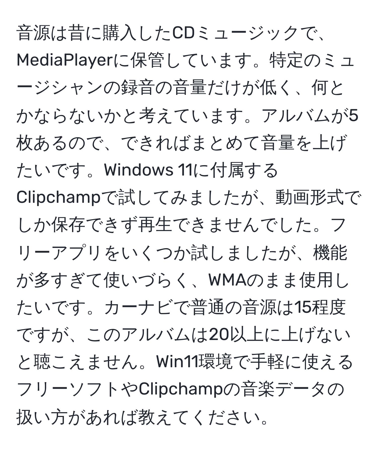 音源は昔に購入したCDミュージックで、MediaPlayerに保管しています。特定のミュージシャンの録音の音量だけが低く、何とかならないかと考えています。アルバムが5枚あるので、できればまとめて音量を上げたいです。Windows 11に付属するClipchampで試してみましたが、動画形式でしか保存できず再生できませんでした。フリーアプリをいくつか試しましたが、機能が多すぎて使いづらく、WMAのまま使用したいです。カーナビで普通の音源は15程度ですが、このアルバムは20以上に上げないと聴こえません。Win11環境で手軽に使えるフリーソフトやClipchampの音楽データの扱い方があれば教えてください。