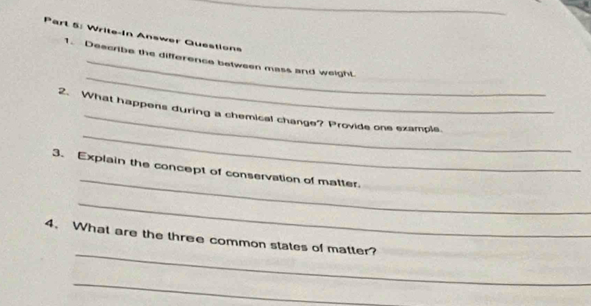 Write-In Answer Questions 
_ 
_ 
1. Descrbe the difference between mass and weight. 
_ 
_ 
2、 What happens during a chemical change? Provide one example 
_ 
3. Explain the concept of conservation of matter. 
_ 
_ 
4、 What are the three common states of matter? 
_