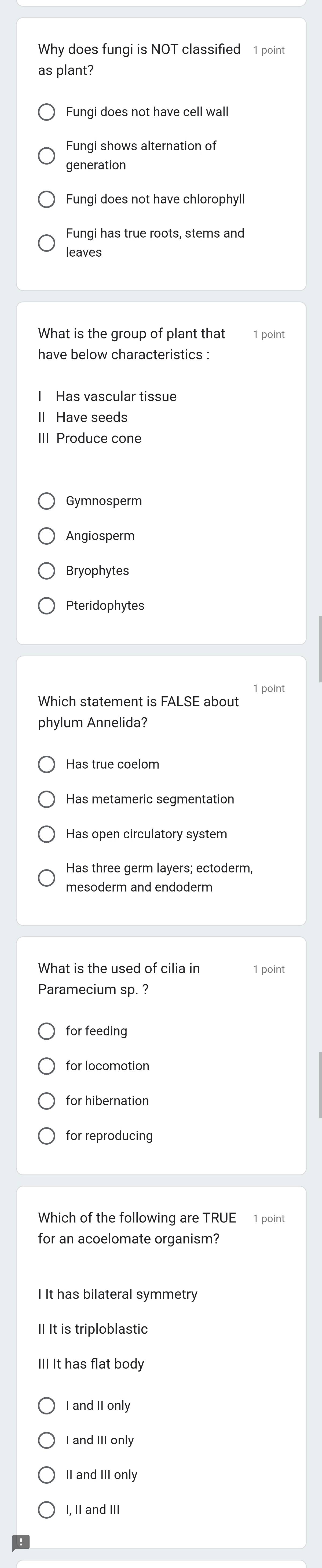 Why does fungi is NOT classified 1 point
as plant?
Fungi does not have cell wall
Fungi shows alternation of
generation
Fungi has true roots, stems and
leaves
What is the group of plant that 1 point
have below characteristics :
I Has vascular tissue
II Have seeds
III Produce cone
Angiosperm
Bryophytes
Pteridophytes
1 point
Which statement is FALSE about
phylum Annelida?
Has true coelom
Has metameric segmentation
Has open circulatory system
mesoderm and endoderm
What is the used of cilia in 1 point
Paramecium sp. ?
for feeding
for hibernation
for reproducing
Which of the following are TRUE 1 point
for an acoelomate organism?
I It has bilateral symmetry
II It is triploblastic
III It has flat body
I and II only
II and III only
I, II and III