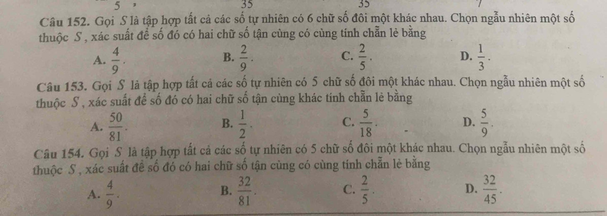 5 ,
35
35
Câu 152. Gọi S là tập hợp tất cả các số tự nhiên có 6 chữ số đôi một khác nhau. Chọn ngẫu nhiên một số
thuộc S, xác suất để số đó có hai chữ số tận cùng có cùng tính chẵn lẻ bằng
A.  4/9 .  2/9 .  2/5 . D.  1/3 . 
B.
C.
Câu 153. Gọi S là tập hợp tất cả các số tự nhiên có 5 chữ số đôi một khác nhau. Chọn ngẫu nhiên một số
thuộc S , xác suất để số đó có hai chữ shat 0 tận cùng khác tính chẵn lẻ bằng
C.
A.  50/81 .  1/2 .  5/18 . D.  5/9 . 
B.
Câu 154. Gọi S là tập hợp tất cả các số tự nhiên có 5 chữ số đôi một khác nhau. Chọn ngẫu nhiên một số
thuộc S , xác suất để số đó có hai chữ số tận cùng có cùng tính chẵn lẻ bằng
D.
A.  4/9 .  32/81 . C.  2/5 .  32/45 . 
B.