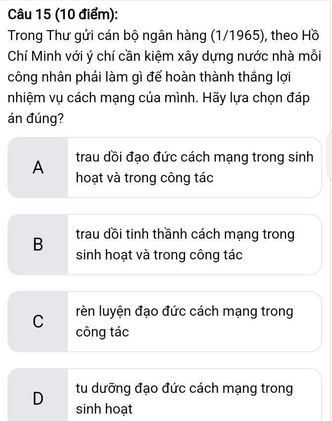 Trong Thư gửi cán bộ ngân hàng (1/1965), theo Hồ
Chí Minh với ý chí cần kiệm xây dựng nước nhà mỗi
công nhân phải làm gì để hoàn thành thắng lợi
nhiệm vụ cách mạng của mình. Hãy lựa chọn đáp
án đúng?
A
trau dồi đạo đức cách mạng trong sinh
hoạt và trong công tác
B trau dồi tinh thầnh cách mạng trong
sinh hoạt và trong công tác
C
rèn luyện đạo đức cách mạng trong
công tác
D tu dưỡng đạo đức cách mạng trong
sinh hoạt