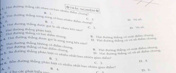 trác nghiệm 0
1. Hai đường thắng cắt nhau có bao nhiêu điểm chung
. o.
B. 1.
C. 2
2. Hai đường thẳng song song có bao nhiệu điểm chung?
D. Vô số.
. 0. B. 1.
3. Hai đường thẳng được gọi là cất nhau khi nào? C. 2.
D. Vô số
Hai đường thắng phân biệt
C. Hai đường thắng có hai diểm chung B. Hai đường thẳng có một điểm chung
D. Hai đường thắng có vô số điểm chung
4 4. Hai đường thẳng được gọi là song song khi nào?
A. Hai đường thắng không có điểm chung
C. Hai đường thắng có hai điểm chung
B. Hai đường thắng có một điểm chung
D. Hai đường tháng có vô số điểm chung
u 5. Ba đường thắng phân biệt có nhiều nhất bao nhiêu giao điểm?
A. 1.
B. 2.
Su 6. Bốn đường thắng phân biệt có nhiều nhật bao nhiêu giao điểm? C. 3.
D. 4.
A. 3. B. 4.
# Cho các phát biểu sau
D. 6.