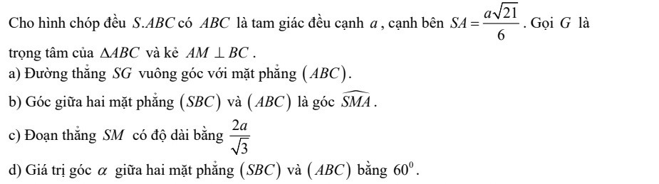 Cho hình chóp đều S. ABC có ABC là tam giác đều cạnh α , cạnh bên SA= asqrt(21)/6 . Gọi G là 
trọng tâm của △ ABC và kẻ AM⊥ BC. 
a) Đường thẳng SG vuông góc với mặt phẳng (ABC). 
b) Góc giữa hai mặt phẳng (SBC) và (ABC) là góc widehat SMA. 
c) Đoạn thắng SM có độ dài bằng  2a/sqrt(3) 
d) Giá trị góc α giữa hai mặt phẳng (SBC) và (ABC) bằng 60^0.