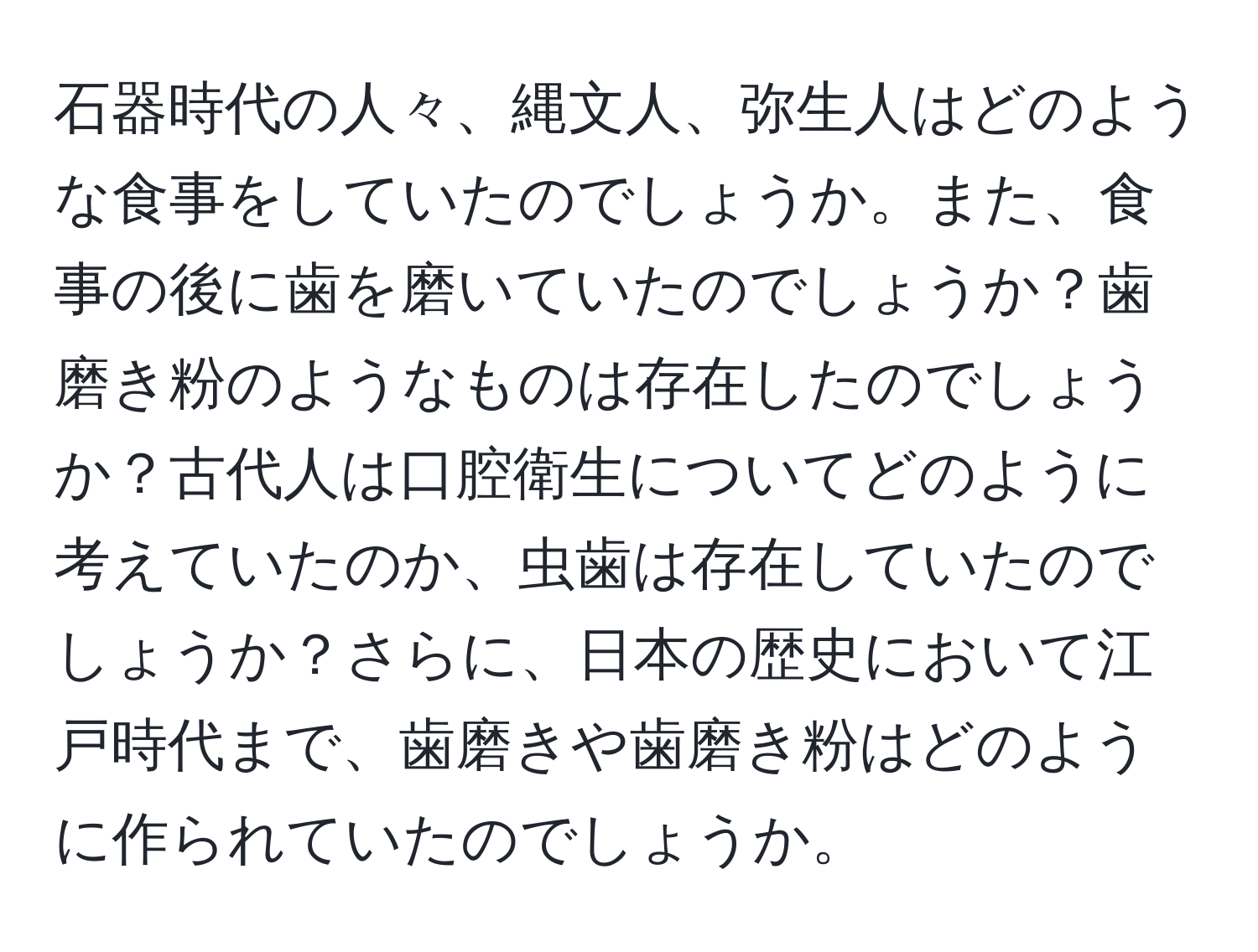 石器時代の人々、縄文人、弥生人はどのような食事をしていたのでしょうか。また、食事の後に歯を磨いていたのでしょうか？歯磨き粉のようなものは存在したのでしょうか？古代人は口腔衛生についてどのように考えていたのか、虫歯は存在していたのでしょうか？さらに、日本の歴史において江戸時代まで、歯磨きや歯磨き粉はどのように作られていたのでしょうか。