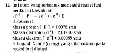 Inti atom yang terbentuk memenuhi reaksi fusi 
berikut di bawah ini:
_1P^1+_1P^1to _1d^2+_1e^0+E
Diketahui : 
Massa proton [IP^1]=1,0078sma
Massa deutron [1 d^2]=2,01410sma
Massa elektron [1 e°]=0,00055sma
Hitunglah Nilai E (energi yang dibebaskan) pada 
reaksi fusi diatas!