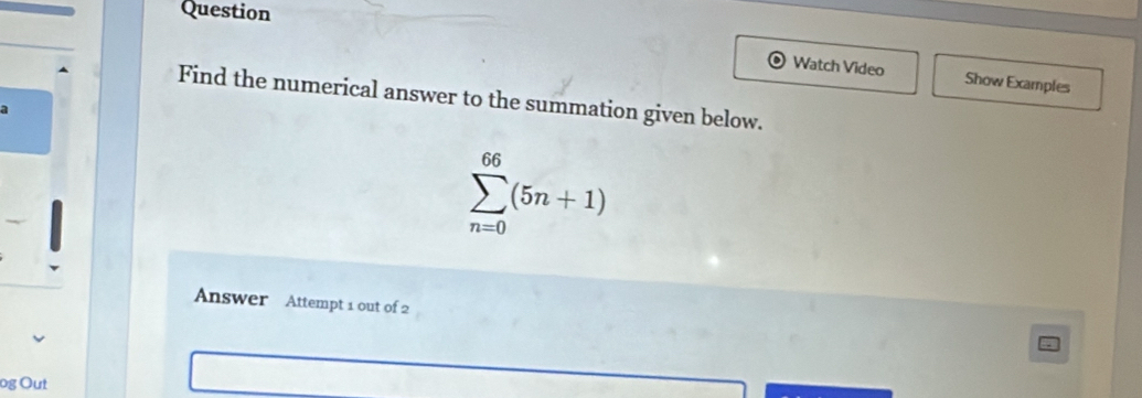 Question 
Watch Video Show Examples 
Find the numerical answer to the summation given below. 
a
sumlimits _(n=0)^(66)(5n+1)
Answer Attempt 1 out of 2 
og Out