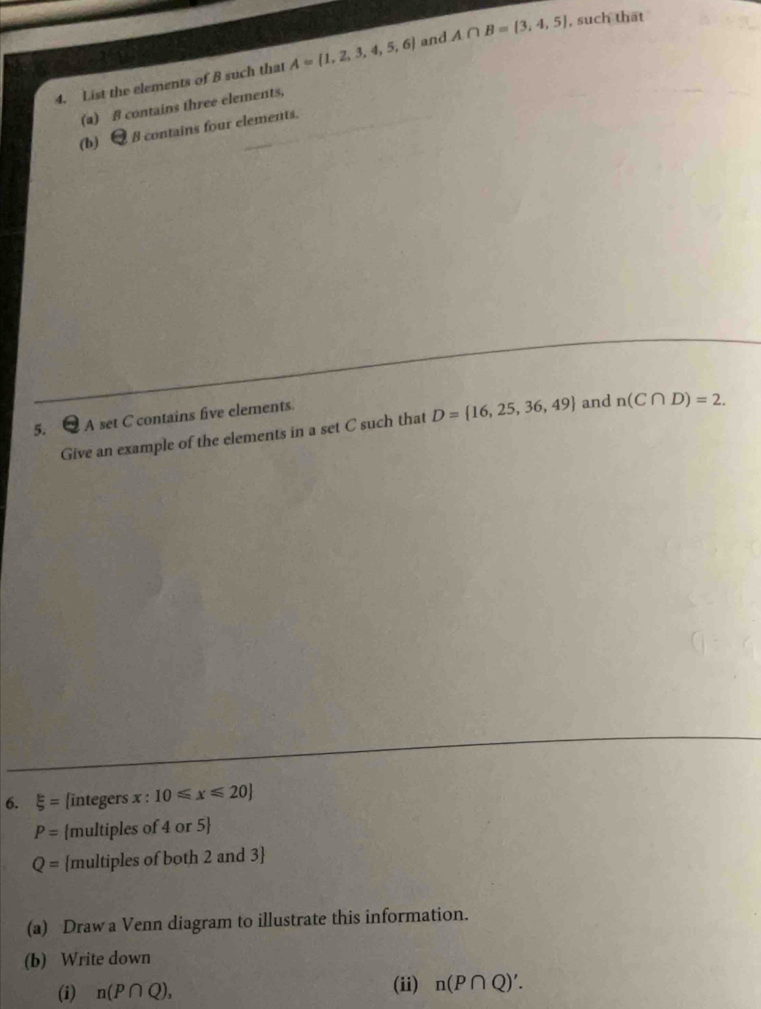 List the elements of B such that A= 1,2,3,4,5,6 and A∩ B= 3,4,5 , such that 
(a) B contains three elements, 
(b) B contains four elements. 
5. A set C contains five elements. 
Give an example of the elements in a set C such that D= 16,25,36,49 and n(C∩ D)=2. 
6. xi = integers x : 10≤slant x≤slant 20
P= multiples of 4 or 5
Q= multiples of both 2 and 3
(a) Draw a Venn diagram to illustrate this information. 
(b) Write down 
(i) n(P∩ Q), 
(ii) n(P∩ Q)'.