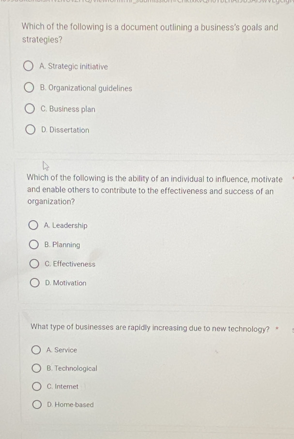 Which of the following is a document outlining a business’s goals and
strategies?
A. Strategic initiative
B. Organizational guidelines
C. Business plan
D. Dissertation
Which of the following is the ability of an individual to influence, motivate
and enable others to contribute to the effectiveness and success of an
organization?
A. Leadership
B. Planning
C. Effectiveness
D. Motivation
What type of businesses are rapidly increasing due to new technology? *
A. Service
B. Technological
C. Internet
D. Home-based