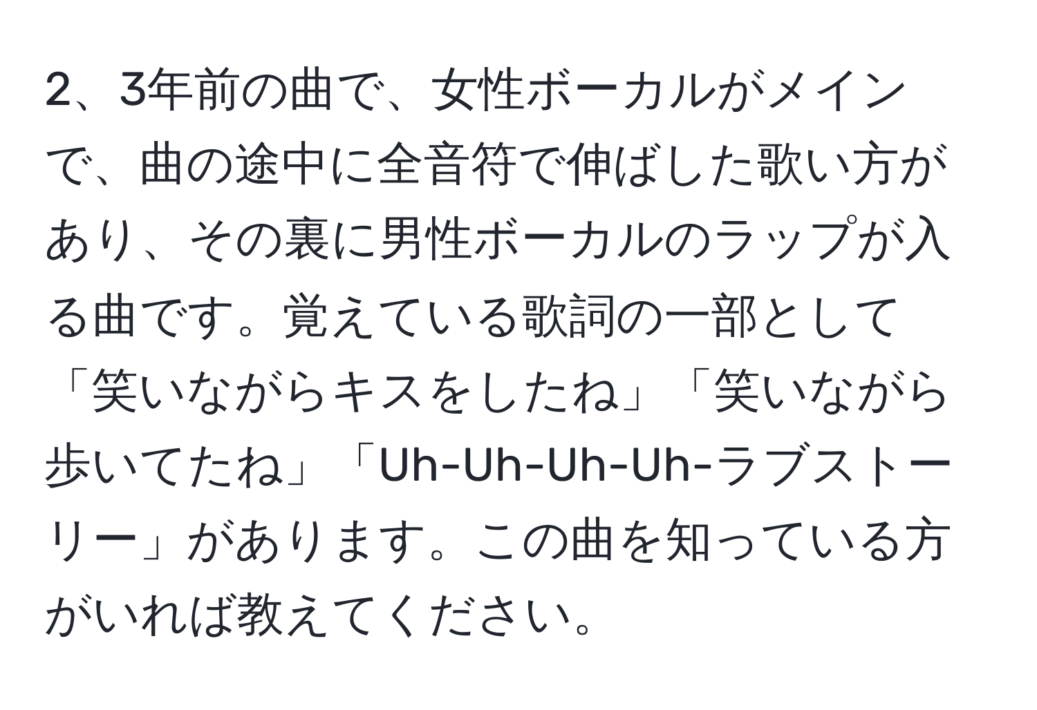 3年前の曲で、女性ボーカルがメインで、曲の途中に全音符で伸ばした歌い方があり、その裏に男性ボーカルのラップが入る曲です。覚えている歌詞の一部として「笑いながらキスをしたね」「笑いながら歩いてたね」「Uh-Uh-Uh-Uh-ラブストーリー」があります。この曲を知っている方がいれば教えてください。