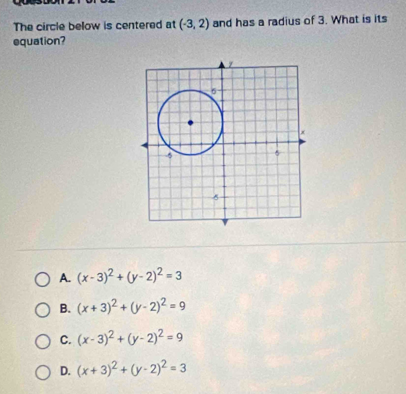 The circle below is centered at (-3,2) and has a radius of 3. What is its
equation?
A. (x-3)^2+(y-2)^2=3
B. (x+3)^2+(y-2)^2=9
C. (x-3)^2+(y-2)^2=9
D. (x+3)^2+(y-2)^2=3