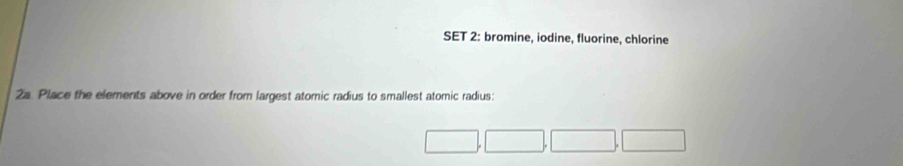 SET 2: bromine, iodine, fluorine, chlorine 
2a. Place the elements above in order from largest atomic radius to smallest atomic radius: