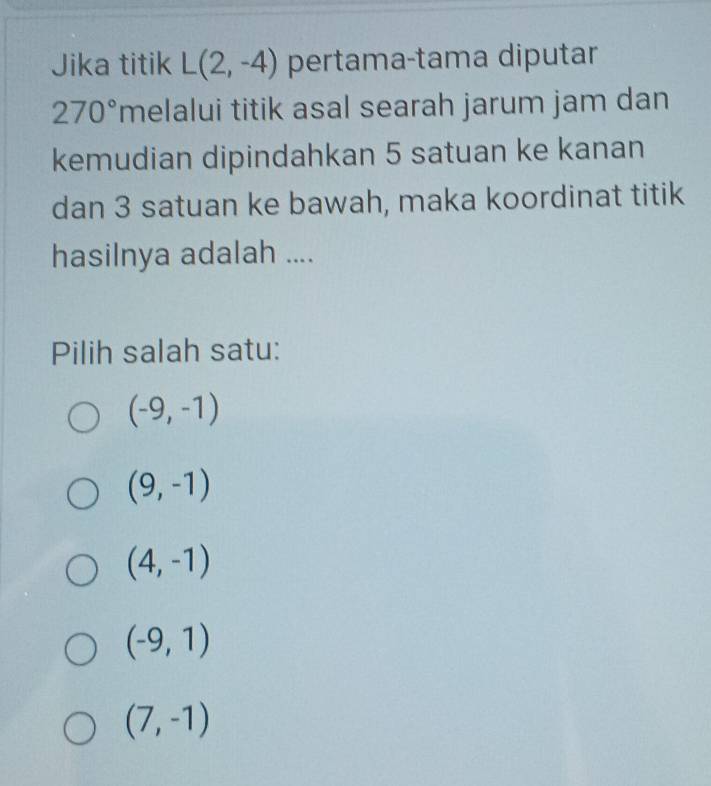 Jika titik L(2,-4) pertama-tama diputar
270° melalui titik asal searah jarum jam dan
kemudian dipindahkan 5 satuan ke kanan
dan 3 satuan ke bawah, maka koordinat titik
hasilnya adalah ....
Pilih salah satu:
(-9,-1)
(9,-1)
(4,-1)
(-9,1)
(7,-1)