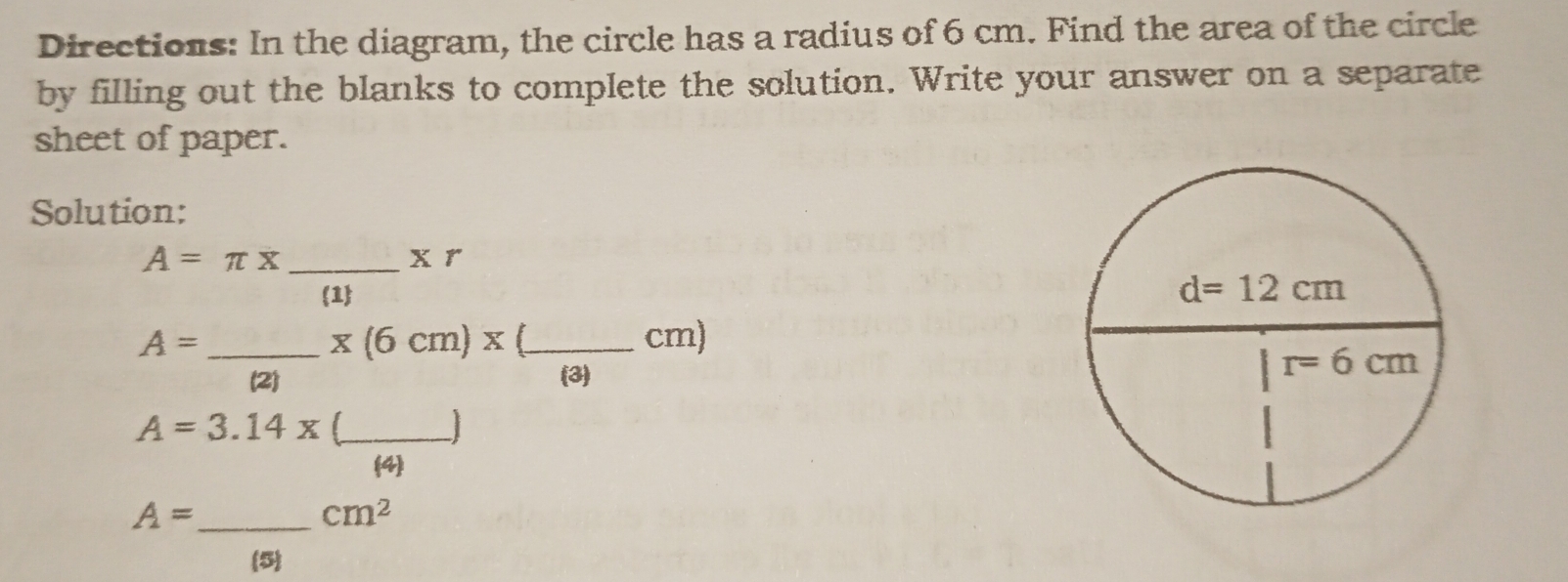 Directions: In the diagram, the circle has a radius of 6 cm. Find the area of the circle
by filling out the blanks to complete the solution. Write your answer on a separate
sheet of paper.
Solution:
A=π x _x r
1
A= __cm)
x(6cm)x(
(2) (3)
A=3.14* (_  _ □
(4)
A= _
cm^2
(5)