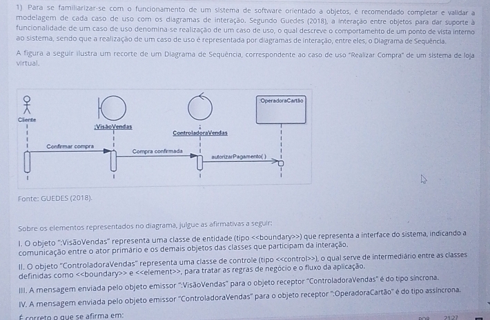 Para se familiarizar-se com o funcionamento de um sistema de software orientado a objetos, é recomendado completar e validar a
modelagem de cada caso de uso com os diagramas de interação. Segundo Guedes (2018), a interação entre objetos para dar suporte à
funcionalidade de um caso de uso denomina-se realização de um caso de uso, o qual descreve o comportamento de um ponto de vista interno
ao sistema, sendo que a realização de um caso de uso é representada por diagramas de interação, entre eles, o Diagrama de Sequência.
A figura a seguir ilustra um recorte de um Diagrama de Sequência, correspondente ao caso de uso "Realizar Compra" de um sistema de loja
virtual.
Fonte: GUEDES (2018).
Sobre os elementos representados no diagrama, julgue as afirmativas a seguir:
l. O objeto ":VisãoVendas" representa uma classe de entidade (tipo <<boundary>>) que representa a interface do sistema, indicando a
comunicação entre o ator primário e os demais objetos das classes que particípam da interação.
II. O objeto "ControladoraVendas" representa uma classe de controle (tipo «), o qual serve de intermediário entre as classes
definidas como « e <<element>>, para tratar as regras de negócio e o fluxo da aplicação.
III. A mensagem enviada pelo objeto emissor “:VisãoVendas” para o objeto receptor "ControladoraVendas" é do tipo síncrona.
IV. A mensagem enviada pelo objeto emissor ''ControladoraVendas'' para o objeto receptor ':OperadoraCartão'' é do tipo assíncrona.
É correto o que se afirma em: 21:27