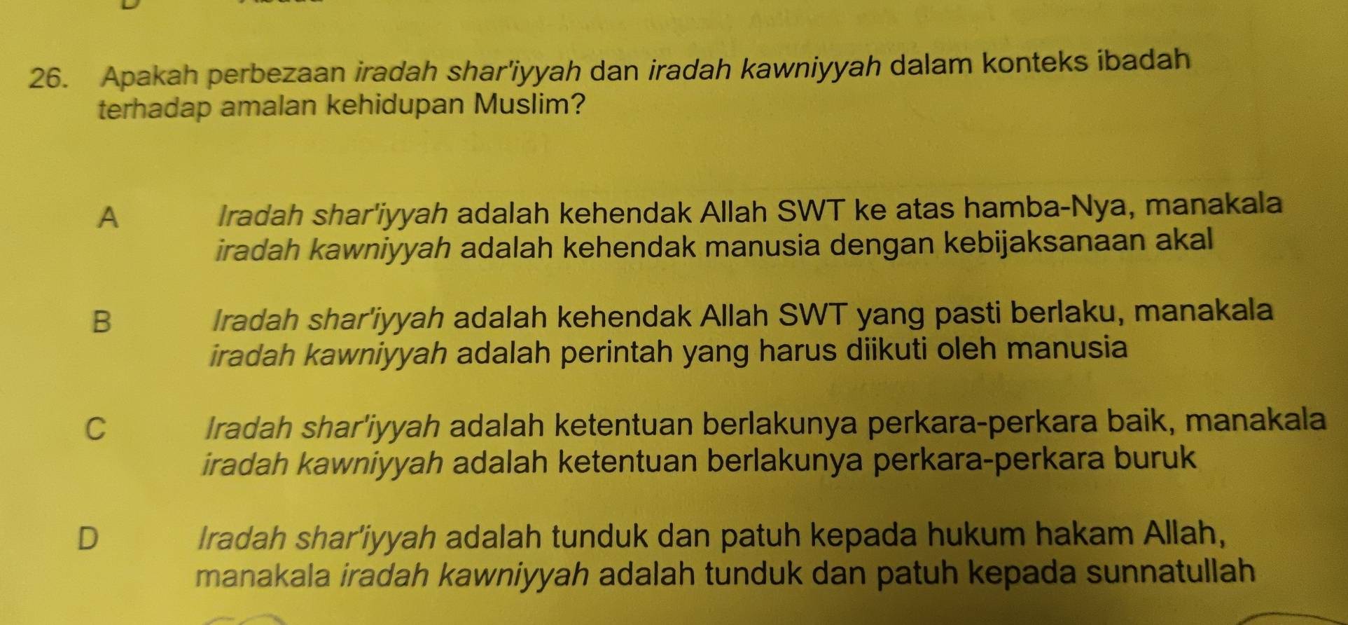 Apakah perbezaan iradah shar'iyyah dan iradah kawniyyah dalam konteks ibadah
terhadap amalan kehidupan Muslim?
A Iradah shar'iyyah adalah kehendak Allah SWT ke atas hamba-Nya, manakala
iradah kawniyyah adalah kehendak manusia dengan kebijaksanaan akal
B Iradah shar'iyyah adalah kehendak Allah SWT yang pasti berlaku, manakala
iradah kawniyyah adalah perintah yang harus diikuti oleh manusia
C Iradah shar'iyyah adalah ketentuan berlakunya perkara-perkara baik, manakala
iradah kawniyyah adalah ketentuan berlakunya perkara-perkara buruk
D Iradah shar'iyyah adalah tunduk dan patuh kepada hukum hakam Allah,
manakala iradah kawniyyah adalah tunduk dan patuh kepada sunnatullah