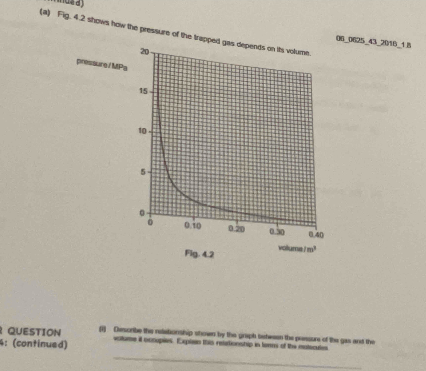 mue d)
(a) Fig. 4.2 shows how the pressure of the tra
06_0625_43_2016_1.8
pressure/ MP
QUESTION
(1) Describe the relationship shown by the graph between the pressure of the gas and the
4: (continued)
volume il occupies. Explain this retationship in ters of the molecules
_