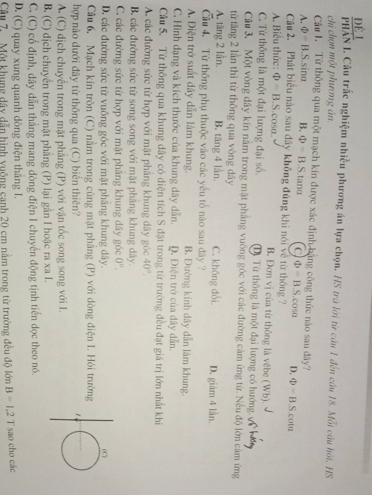 Để 1
PHÁN I. Câu trắc nghiệm nhiều phương án lựa chọn, HS trủ lời từ câu 1 đến cầu 18. Mỗi cầu hỏi, HS
chi chọn một phương án.
Câu 1. Từ thông qua một mạch kín được xác định bằng công thức nào sau đây?
A. Phi =B.S.sin alpha B. Phi =B.S.tanα S.cosα D. Phi =B.S.cota
C Phi =B .
Câu 2. Phát biểu nào sau dây không đúng khi nói về từ thông ?
A. Biểu thức: Phi =B S cosα. B. Đơn vị của từ thông là vêbe (Wb).
C. Từ thông là một đại lượng đại số. D). Từ thông là một đại lượng có hướng.
Câu 3. Một vòng dây kín nằm trong mặt phẳng vuông góc với các đường cảm ứng từ. Nếu độ lớn cảm ứng
từ tăng 2 lần thì từ thông qua vòng dây
A. tăng 2 lần. B. tăng 4 lần. C. không đổi.
D. giảm 4 lần.
Câu 4. Từ thông phụ thuộc vào các yếu tố nào sau đây ?
A. Điện trở suất dây dẫn làm khung. B. Đường kính dây dẫn làm khung.
C. Hình dạng và kích thước của khung dây dẫn. D. Điện trở của dây dẫn.
Câu 5. Từ thông qua khung dây có diện tích S đặt trong từ trường đều đạt giá trị lớn nhất khi
A. các đường sức từ hợp với mặt phăng khung dây góc 40°.
B. các đường sức từ song song với mặt phăng khung dây.
C. các đường sức từ hợp với mặt phăng khung dây góc 0°.
D. các đường sức từ vuông góc với mặt phẳng khung dây. 
Câu 6. Mạch kín tròn (C) nằm trong cùng mặt phẳng (P) với dòng điện I. Hỏi trường
hợp nào dưới đây từ thông qua (C) biến thiên?
A. (C) dịch chuyển trong mặt phẳng (P) với vận tốc song song với I.
B. (C) dịch chuyển trong mặt phẳng (P) lại gần I hoặc ra xa I.
C. (C) cố định, dây dẫn thẳng mang dòng điện I chuyển động tịnh tiến dọc theo nó.
D. (C) quay xung quanh dòng điện thắng I.
Câu 7.  Một khung dây dẫn hình vuông canh 20 cm nằm trong từ trường đều độ lớn B=1,2T sao cho các