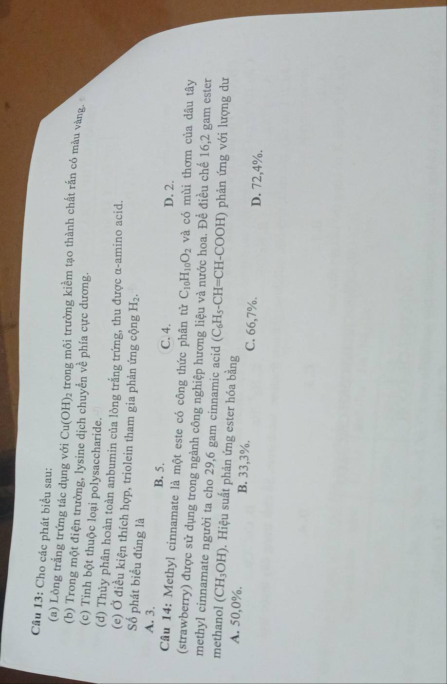 Cho các phát biểu sau:
(a) Lòng trắng trứng tác dụng với Cu(OH)_2 trong môi trường kiềm tạo thành chất rắn có màu vàng.
(b) Trong một điện trường, lysine dịch chuyển về phía cực dương.
(c) Tinh bột thuộc loại polysaccharide.
(d) Thủy phân hoàn toàn anbumin của lòng trắng trứng, thu được α -amino acid.
(e) Ở điều kiện thích hợp, triolein tham gia phản ứng cộng H_2. 
Số phát biểu đúng là
A. 3. B. 5. C. 4.
D. 2.
Câu 14: Methyl cinnamate là một este có công thức phân tử C_10H_10O_2 và có mùi thơm của dâu tây
(strawberry) được sử dụng trong ngành công nghiệp hương liệu và nước hoa. Để điều chế 16, 2 gam ester
methyl cinnamate người ta cho 29,6 gam cinnamic acid (C_6H_5-CH=CH- -COOH) phản ứng với lượng dư
methanol (CH_3OH) 0. Hiệu suất phản ứng ester hóa bằng
A. 50, 0%. B. 33,3% C. 66,7%.
D. 72, 4%.