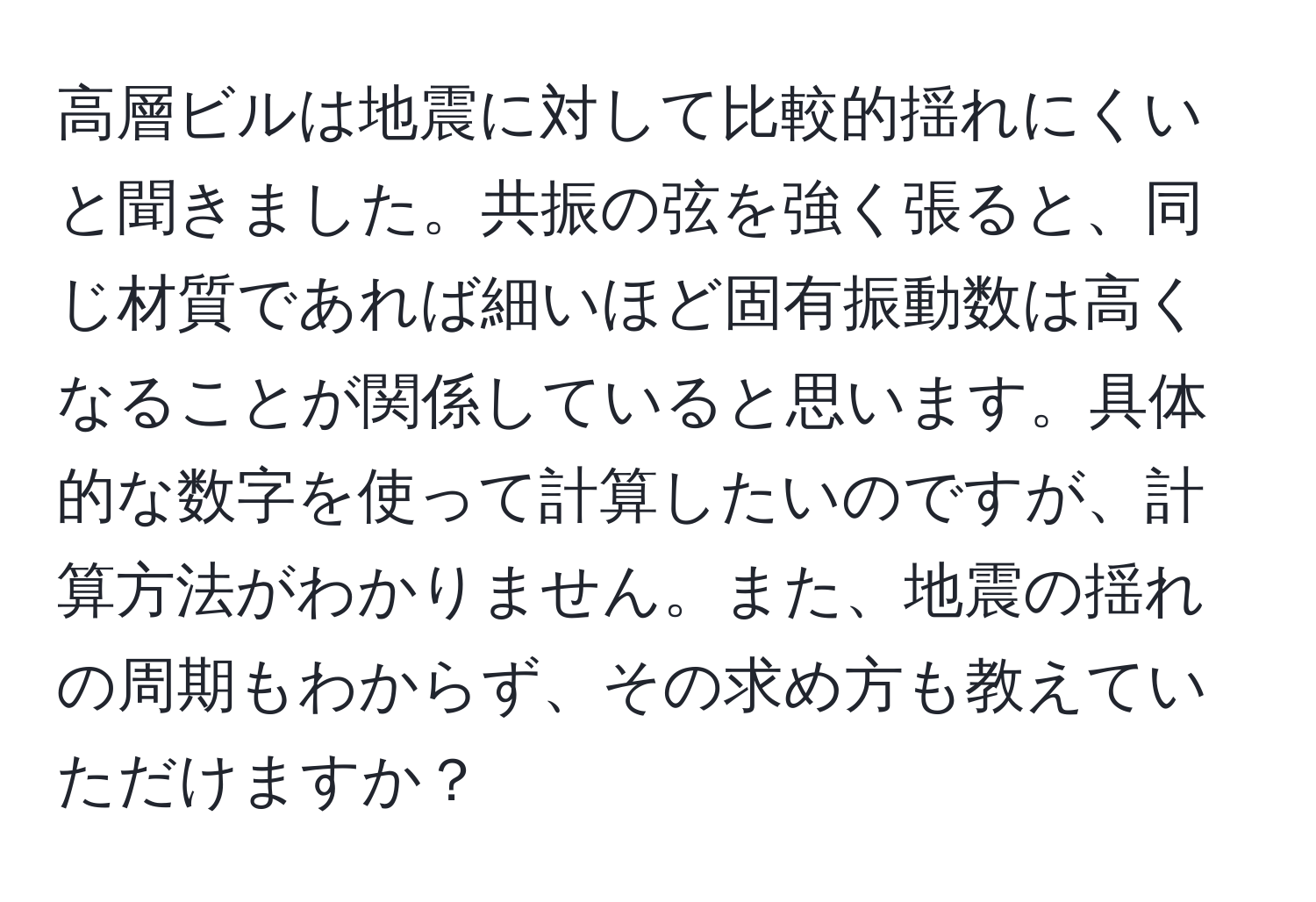 高層ビルは地震に対して比較的揺れにくいと聞きました。共振の弦を強く張ると、同じ材質であれば細いほど固有振動数は高くなることが関係していると思います。具体的な数字を使って計算したいのですが、計算方法がわかりません。また、地震の揺れの周期もわからず、その求め方も教えていただけますか？