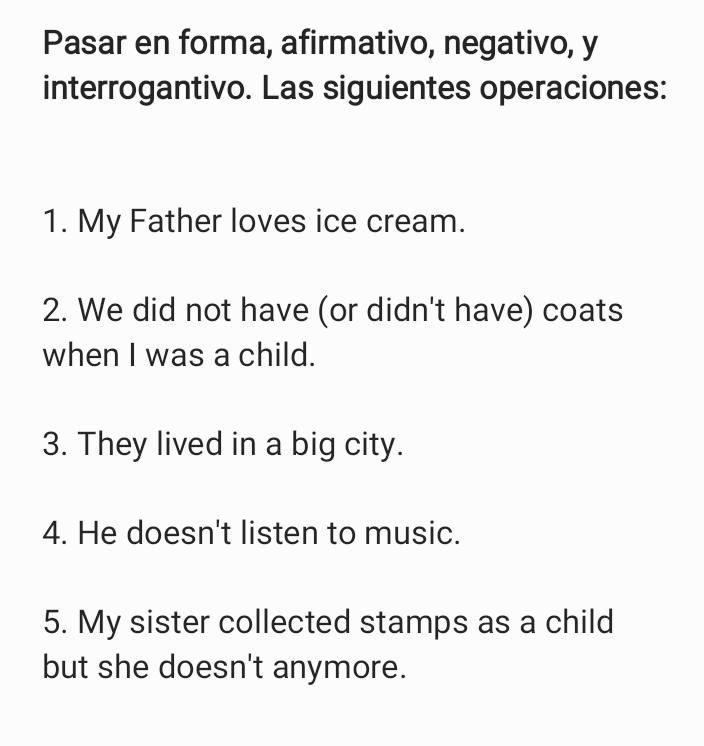 Pasar en forma, afirmativo, negativo, y 
interrogantivo. Las siguientes operaciones: 
1. My Father loves ice cream. 
2. We did not have (or didn't have) coats 
when I was a child. 
3. They lived in a big city. 
4. He doesn't listen to music. 
5. My sister collected stamps as a child 
but she doesn't anymore.