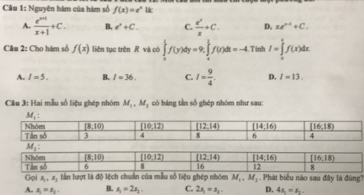 Nguyên hàm của hàm số f(x)=e^x là:
A.  (e^(x+1))/x+1 +C. B. e^x+C. C.  e^x/x +C. D. xe^(x-1)+C.
Câu 2: Cho hàm số f(x) liên tục trên R và có ∈tlimits _0^(1f(y)dy=9,∈tlimits _4^1f(t)dt=-4. Tính I=∈tlimits _0^4f(x)dx.
A. I=5. B. I=36. C. I=frac 9)4. D. I=13.
Câu 3: Hai mẫu số liệu ghép nhóm M_1,M_2 có bảng tần số ghép nhóm như sau:
Gọi s_1,s_2 lần lượt là độ lệch chuẩn của mẫu số liệu ghép nhóm M_1,M_2. Phát biểu nào sau đây là đúng?
A. s_1=s_2. B. s_1=2s_2. C. 2s_1=s_2. D. 4s_1=s_2.