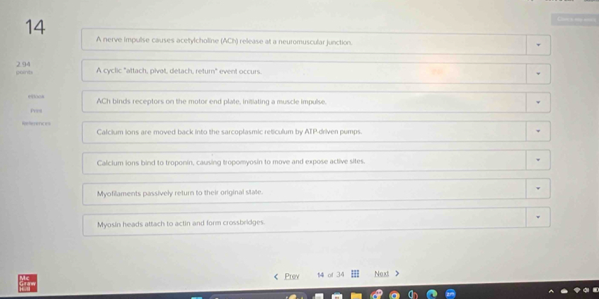 A nerve impulse causes acetylcholine (ACh) release at a neuromuscular junction.
2 94 A cyclic "attach, pivot, detach, return" event occurs.
points
etlook ACh binds receptors on the motor end plate, initiating a muscle impulse.
Print
References
Calcium ions are moved back into the sarcoplasmic reticulum by ATP-driven pumps.
Calclum ions bind to troponin, causing tropomyosin to move and expose active sites.
Myofilaments passively return to their original state.
Myosin heads attach to actin and form crossbridges.
< Prov 14 of  34 Next