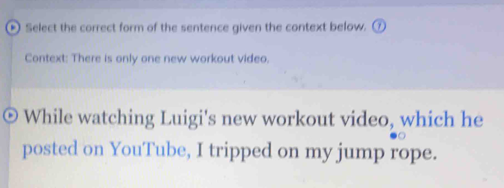 Select the correct form of the sentence given the context below. ⑦ 
Context: There is only one new workout video. 
While watching Luigi's new workout video, which he 
posted on YouTube, I tripped on my jump rope.