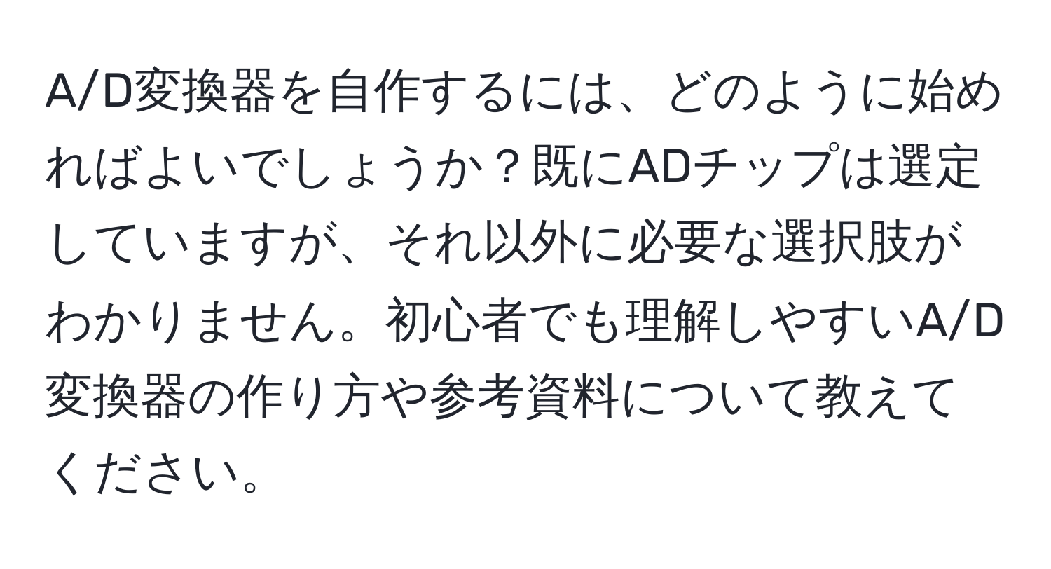 A/D変換器を自作するには、どのように始めればよいでしょうか？既にADチップは選定していますが、それ以外に必要な選択肢がわかりません。初心者でも理解しやすいA/D変換器の作り方や参考資料について教えてください。