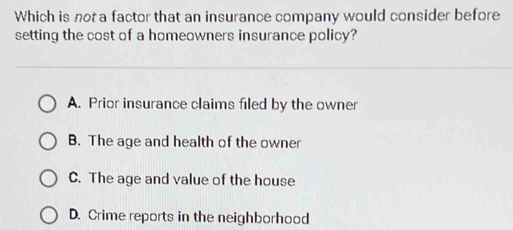 Which is not a factor that an insurance company would consider before
setting the cost of a homeowners insurance policy?
A. Prior insurance claims filed by the owner
B. The age and health of the owner
C. The age and value of the house
D. Crime reports in the neighborhood