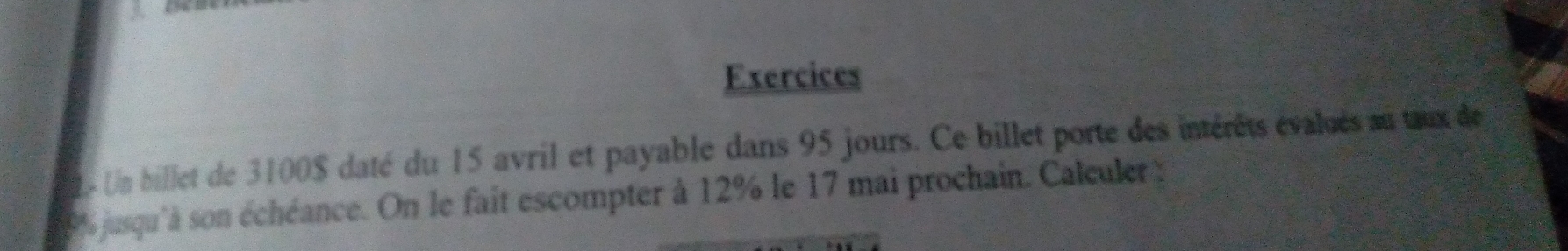 Exercices 
- Un billet de 3100$ daté du 15 avril et payable dans 95 jours. Ce billet porte des intérêts évalués au tux de
% jusqu'à son échéance. On le fait escompter à 12% le 17 mai prochain. Calculer :