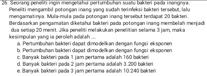 Seorang peneliti ingin mengetahui pertumbuhan suatu bakteri pada inangnya.
Peneliti mengambil potongan inang yang sudah terinfeksi bakteri tersebut, lalu
mengamatinya. Mula-mula pada potongan inang tersebut terdapat 20 bakteri.
Berdasarkan pengamatan diketahui bakteri pada potongan inang membelah menjadi
dua setiap 20 menit. Jika peneliti melakukan penelitian selama 3 jam, maka
kesimpulan yang ia peroleh adalah ....
a. Pertumbuhan bakteri dapat dimodelkan dengan fungsi eksponen
b. Pertumbuhan bakteri dapat dimodelkan dengan fungsi eksponen
c. Banyak bakteri pada 1 jam pertama adalah 160 bakteri
d. Banyak bakteri pada 2 jam pertama adalah 3.200 bakteri
e. Banyak bakteri pada 3 jam pertama adalah 10.240 bakteri