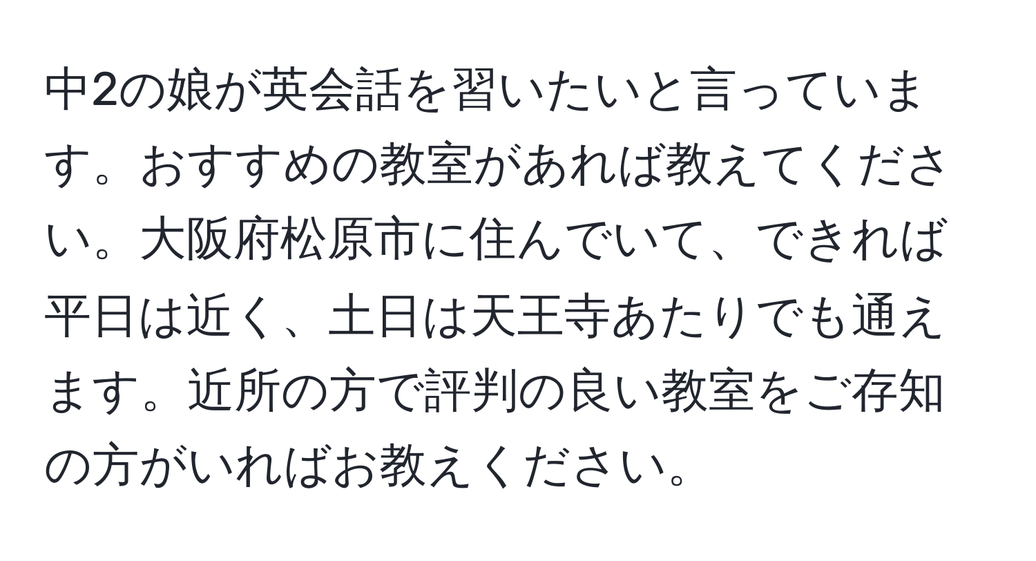 中2の娘が英会話を習いたいと言っています。おすすめの教室があれば教えてください。大阪府松原市に住んでいて、できれば平日は近く、土日は天王寺あたりでも通えます。近所の方で評判の良い教室をご存知の方がいればお教えください。