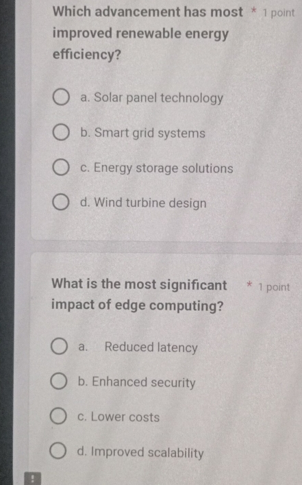 Which advancement has most * 1 point
improved renewable energy
efficiency?
a. Solar panel technology
b. Smart grid systems
c. Energy storage solutions
d. Wind turbine design
What is the most significant * 1 point
impact of edge computing?
a. Reduced latency
b. Enhanced security
c. Lower costs
d. Improved scalability
!