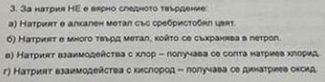 3а натрия ΗE е вярно следноτо твьрдение
α) Наτриπτ θ алхален меτал със сребρисτοбκη ιαπτ.
6) Натриκτ σ много τвьρς меτалς κολτο се сьхранява в петрол.
в) Наτриεт взаимодейства с хлор - лолучава се соπта натриев хлорид
r) Натриит взаимодейсτва с кислород - лолучава ое динатриев оксид