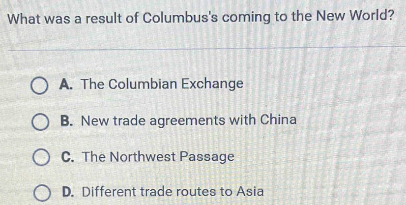 What was a result of Columbus's coming to the New World?
A. The Columbian Exchange
B. New trade agreements with China
C. The Northwest Passage
D. Different trade routes to Asia