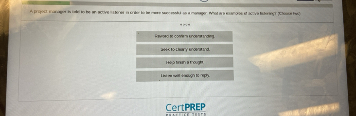 A project manager is told to be an active listener in order to be more successful as a manager. What are examples of active listening? (Choose two)
o ○ ○ 0
Reword to confirm understanding.
Seek to clearly understand.
Help finish a thought.
Listen well enough to reply.
CertPREP
Dractice tésts