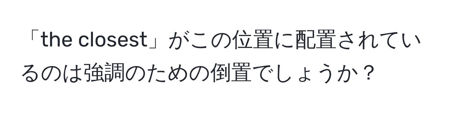 「the closest」がこの位置に配置されているのは強調のための倒置でしょうか？