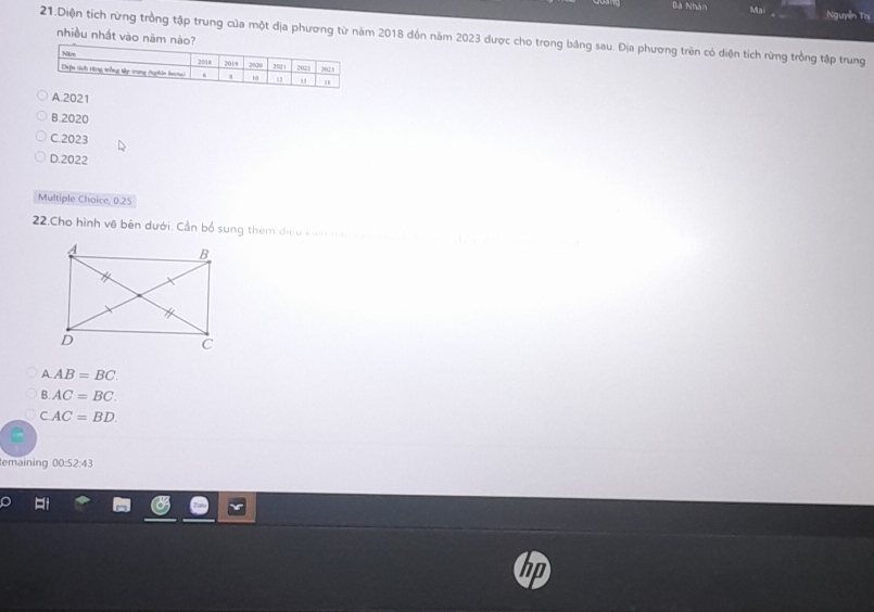 Bà Nhân Ma Nguyễn Trị
nhiều nhất vào năm nà
21.Diện tích rừng trồng tập trung của một địa phương từ năm 2018 đồn năm 2023 dược cho trong bảng sau. Địa phương trên có diện tích rừng trồng tập trung
A. 2021
B. 2020
C. 2023
D. 2022
Multiple Choice, 0.25
22.Cho hình về bên dưới. Cần bổ sung thêm điều kicn nan a
A. AB=BC.
B. AC=BC.
CAC=BD. 
temaining 00:52:43