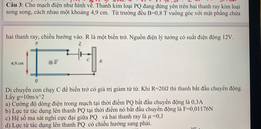 Cho mạch điện nhử hình vễ. Thanh kim loại PQ đang đứng yên trên hai thanh ray kim loại
song song, cách nhau một khoảng 4,9 cm. Từ trường đều B=0,8T vuông góc với mặt phẳng chứa
hai thanh ray, chiều hướng vào. R là một biến trở. Nguồn điện lý tưởng có suất điện động 12V.
Di chuyển con chạy C để biến trở có giá trị giảm từ từ. Khi R=20Omega thì thanh bắt đầu chuyển động.
Lấy g=10m/s^(wedge)2
a) Cường độ dòng điện trong mạch tại thời điểm PQ bắt đầu chuyển động là 0,3A
b) Lực từ tác dụng lên thanh PQ tại thời điểm nó bắt đầu chuyền động là F=0,01176N
c) Hệ số ma sát nghi cực đại giữa PQ và hai thanh ray là mu =0,1
d) Lực từ tác dụng lên thanh PQ có chiều hướng sang phải.