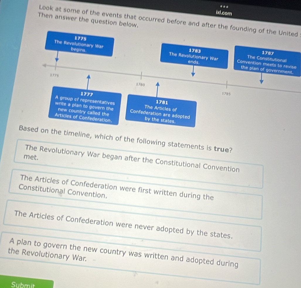 ..
ixl.com
Then answer the question below.
Look at some of the events that occurred before and after the founding of the United
e
timeline, which of the following statements is true?
met.
The Revolutionary War began after the Constitutional Convention
The Articles of Confederation were first written during the
Constitutional Convention.
The Articles of Confederation were never adopted by the states.
A plan to govern the new country was written and adopted during
the Revolutionary War.
Submit