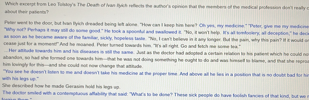 Which excerpt from Leo Tolstoy's The Death of Ivan Ilyich reflects the author's opinion that the members of the medical profession don't really c
about their patients?
Peter went to the door, but Ivan Ilyich dreaded being left alone. "How can I keep him here? Oh yes, my medicine." "Peter, give me my medicine
"Why not? Perhaps it may still do some good." He took a spoonful and swallowed it. "No, it won't help. It's all tomfoolery, all deception," he deci
as soon as he became aware of the familiar, sickly, hopeless taste. "No, I can't believe in it any longer. But the pain, why this pain? If it would or
cease just for a moment!" And he moaned. Peter turned towards him. "It's all right. Go and fetch me some tea."
...Her attitude towards him and his diseases is still the same. Just as the doctor had adopted a certain relation to his patient which he could no
abandon, so had she formed one towards him—that he was not doing something he ought to do and was himself to blame, and that she reproa
him lovingly for this—and she could not now change that attitude.
"You see he doesn't listen to me and doesn't take his medicine at the proper time. And above all he lies in a position that is no doubt bad for hir
with his legs up."
She described how he made Gerasim hold his legs up.
The doctor smiled with a contemptuous affability that said: "What's to be done? These sick people do have foolish fancies of that kind, but we r